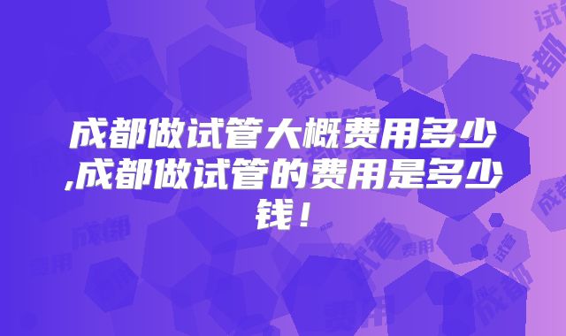 成都做试管大概费用多少,成都做试管的费用是多少钱！