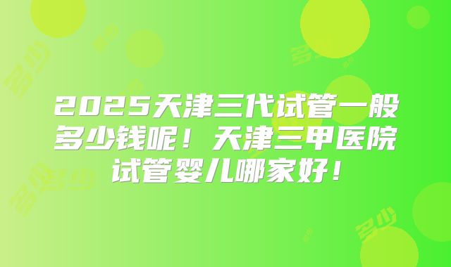 2025天津三代试管一般多少钱呢！天津三甲医院试管婴儿哪家好！
