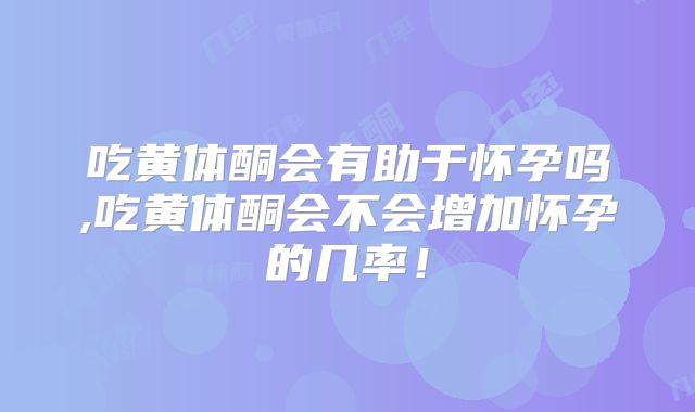 吃黄体酮会有助于怀孕吗,吃黄体酮会不会增加怀孕的几率！