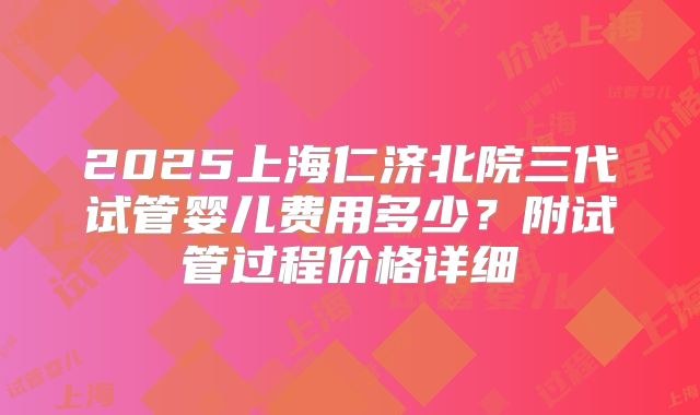 2025上海仁济北院三代试管婴儿费用多少?附试管过程价格详细