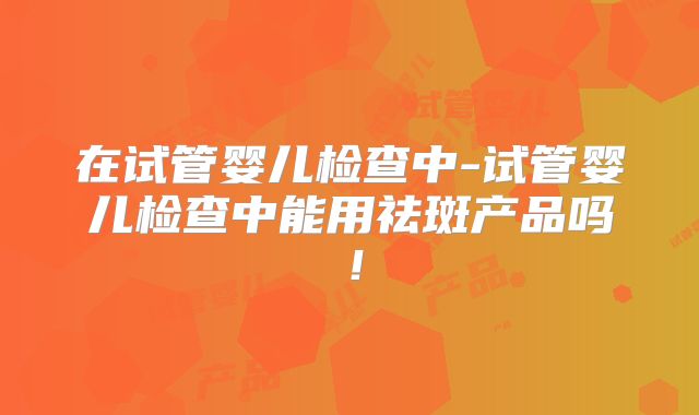 在试管婴儿检查中-试管婴儿检查中能用祛斑产品吗!