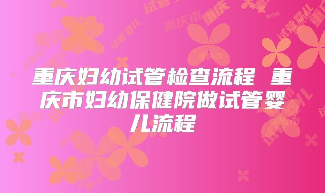 重庆妇幼试管检查流程 重庆市妇幼保健院做试管婴儿流程