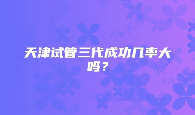 天津试管三代成功几率大吗？