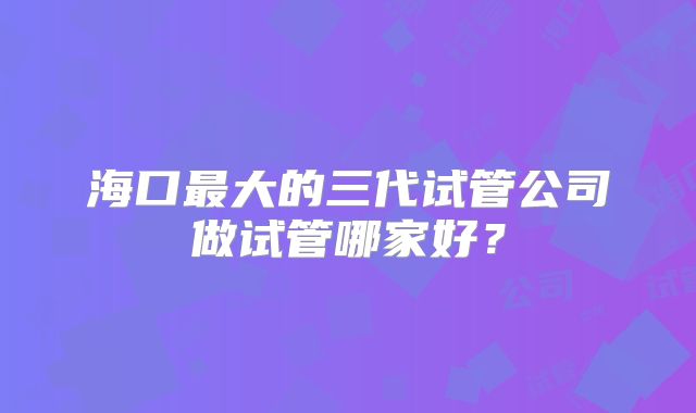 海口最大的三代试管公司做试管哪家好？