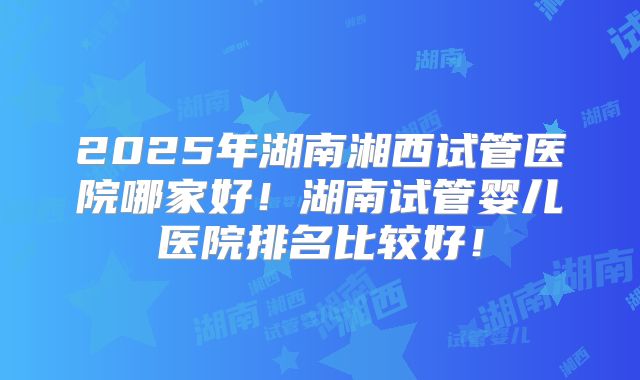 2025年湖南湘西试管医院哪家好！湖南试管婴儿医院排名比较好！