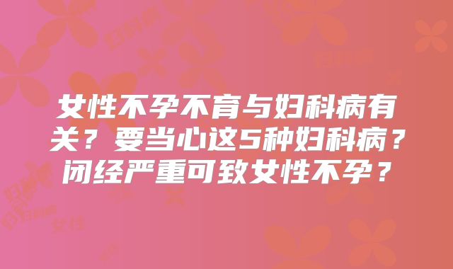 女性不孕不育与妇科病有关？要当心这5种妇科病？闭经严重可致女性不孕？