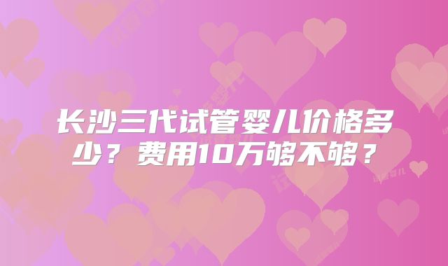 长沙三代试管婴儿价格多少？费用10万够不够？