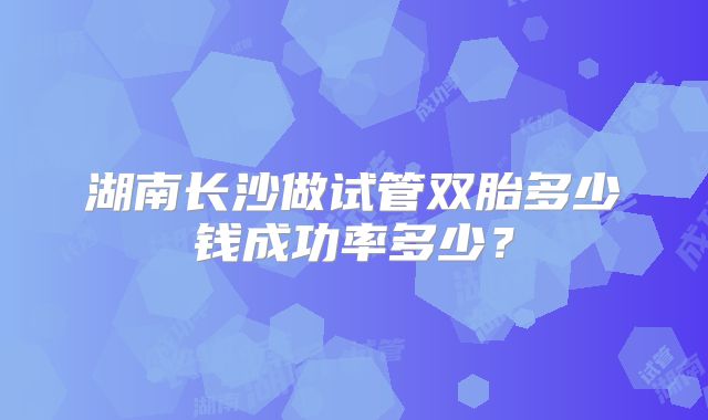 湖南长沙做试管双胎多少钱成功率多少?
