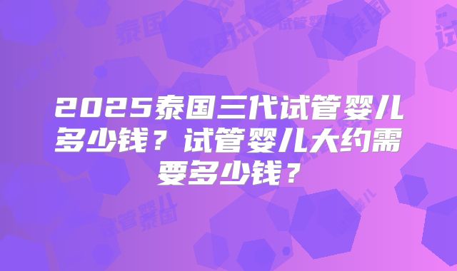 2025泰国三代试管婴儿多少钱？试管婴儿大约需要多少钱？