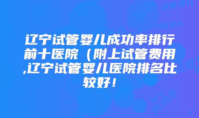 辽宁试管婴儿成功率排行前十医院（附上试管费用,辽宁试管婴儿医院排名比较好！