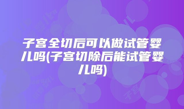子宫全切后可以做试管婴儿吗(子宫切除后能试管婴儿吗)