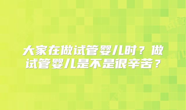 大家在做试管婴儿时？做试管婴儿是不是很辛苦？