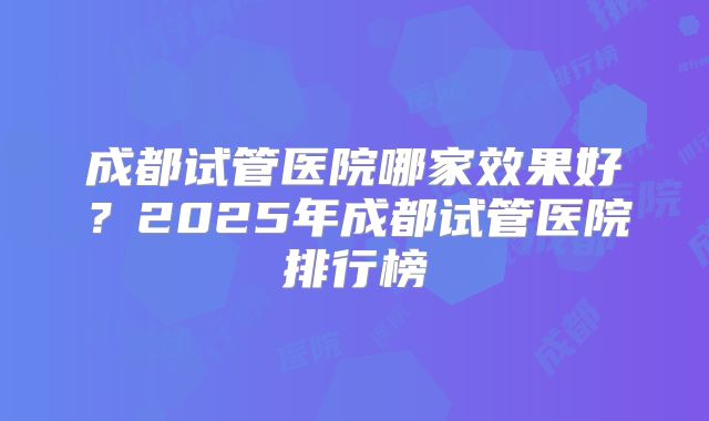 成都试管医院哪家效果好？2025年成都试管医院排行榜