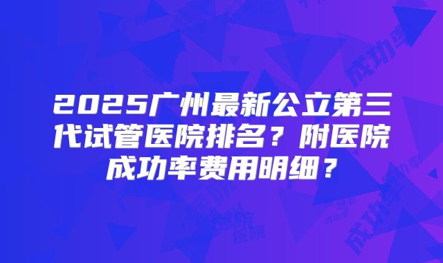 2025广州最新公立第三代试管医院排名?附医院成功率费用明细?