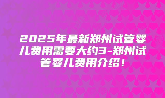 2025年最新郑州试管婴儿费用需要大约3-郑州试管婴儿费用介绍！