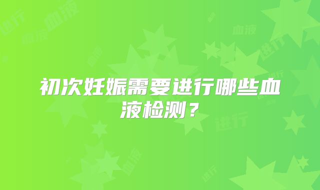 初次妊娠需要进行哪些血液检测？