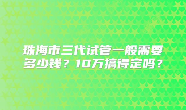 珠海市三代试管一般需要多少钱?10万搞得定吗?