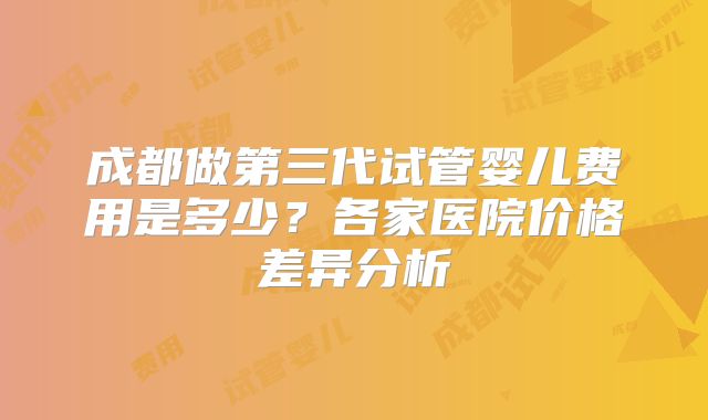 成都做第三代试管婴儿费用是多少？各家医院价格差异分析