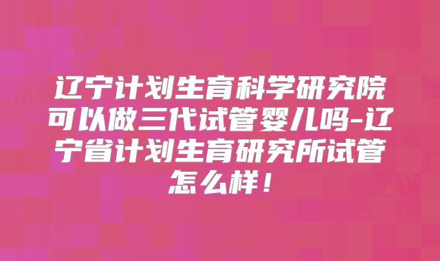 辽宁计划生育科学研究院可以做三代试管婴儿吗-辽宁省计划生育研究所试管怎么样！