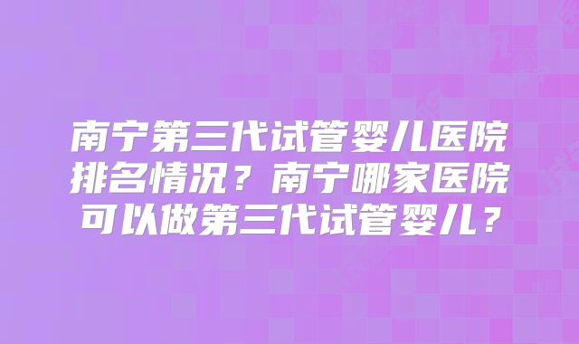 南宁第三代试管婴儿医院排名情况？南宁哪家医院可以做第三代试管婴儿？