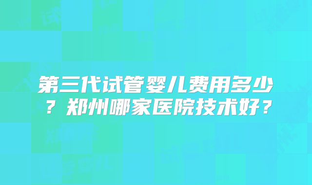 第三代试管婴儿费用多少？郑州哪家医院技术好？