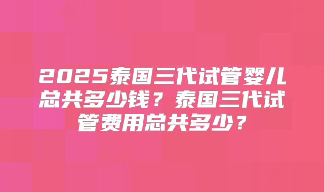 2025泰国三代试管婴儿总共多少钱?泰国三代试管费用总共多少?