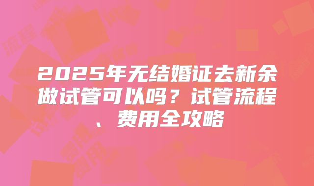 2025年无结婚证去新余做试管可以吗?试管流程、费用全攻略