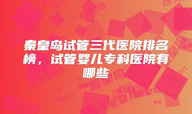 秦皇岛试管三代医院排名榜，试管婴儿专科医院有哪些