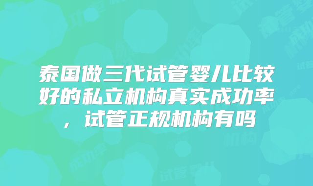 泰国做三代试管婴儿比较好的私立机构真实成功率，试管正规机构有吗