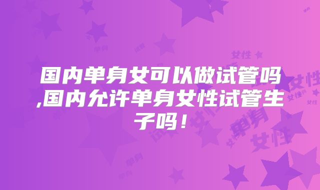 国内单身女可以做试管吗,国内允许单身女性试管生子吗！
