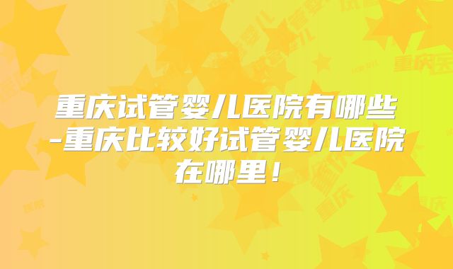 重庆试管婴儿医院有哪些-重庆比较好试管婴儿医院在哪里！