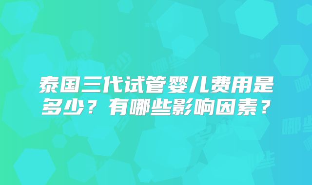 泰国三代试管婴儿费用是多少？有哪些影响因素？