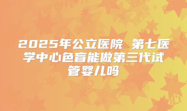 2025年公立医院 第七医学中心色盲能做第三代试管婴儿吗