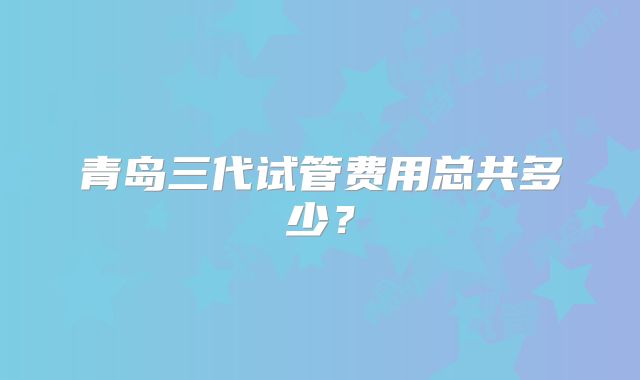 青岛三代试管费用总共多少？