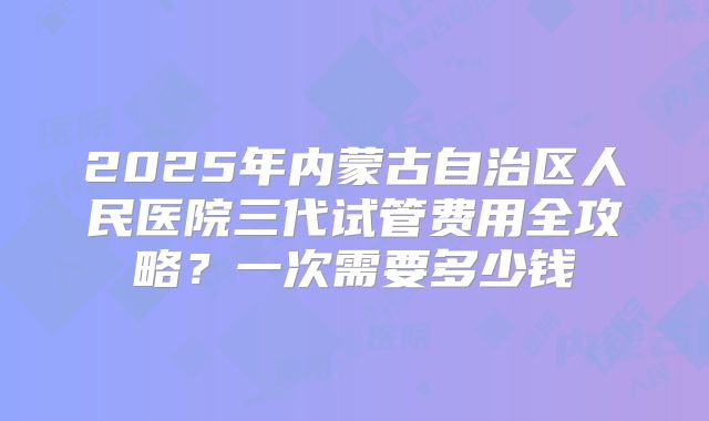 2025年内蒙古自治区人民医院三代试管费用全攻略？一次需要多少钱