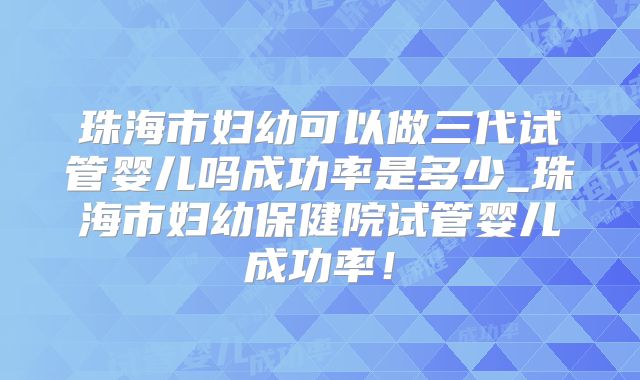 珠海市妇幼可以做三代试管婴儿吗成功率是多少_珠海市妇幼保健院试管婴儿成功率!