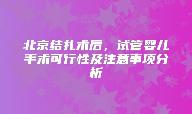 北京结扎术后,试管婴儿手术可行性及注意事项分析