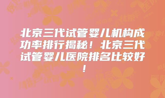 北京三代试管婴儿机构成功率排行揭秘！北京三代试管婴儿医院排名比较好！