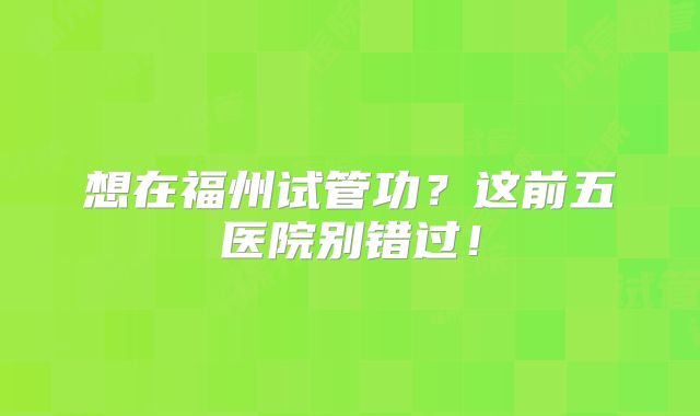 想在福州试管功？这前五医院别错过！