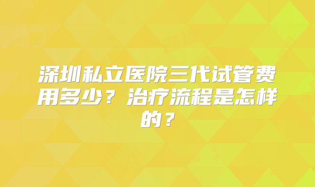 深圳私立医院三代试管费用多少？治疗流程是怎样的？