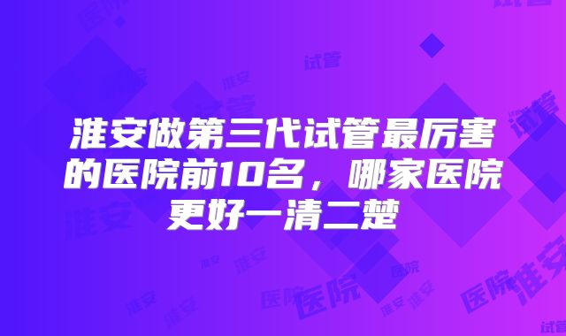 淮安做第三代试管最厉害的医院前10名,哪家医院更好一清二楚