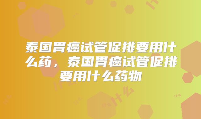 泰国胃癌试管促排要用什么药，泰国胃癌试管促排要用什么药物