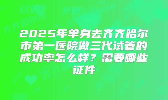 2025年单身去齐齐哈尔市第一医院做三代试管的成功率怎么样?需要哪些证件