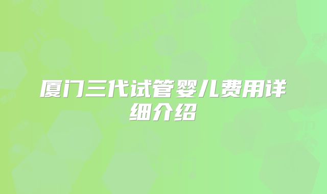 厦门三代试管婴儿费用详细介绍