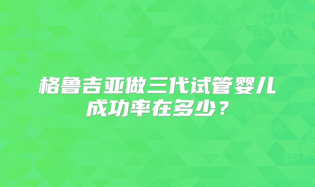格鲁吉亚做三代试管婴儿成功率在多少？