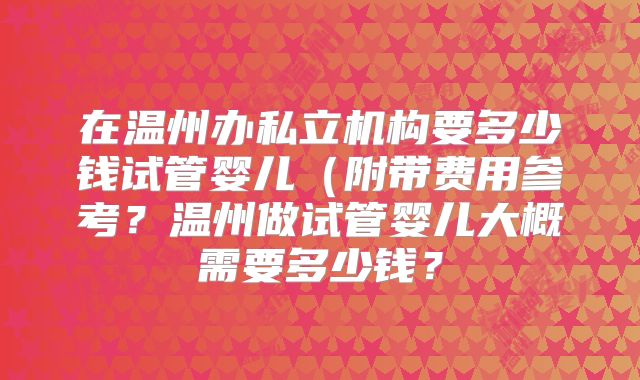 在温州办私立机构要多少钱试管婴儿(附带费用参考?温州做试管婴儿大概需要多少钱?