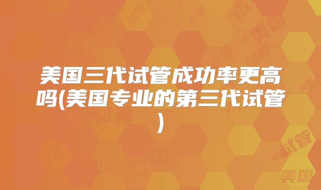 美国三代试管成功率更高吗(美国专业的第三代试管)