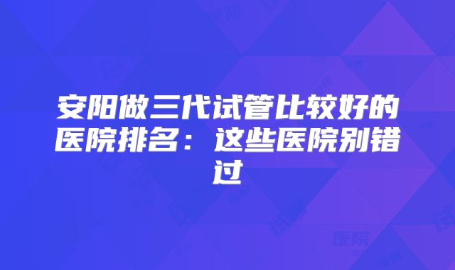 安阳做三代试管比较好的医院排名:这些医院别错过