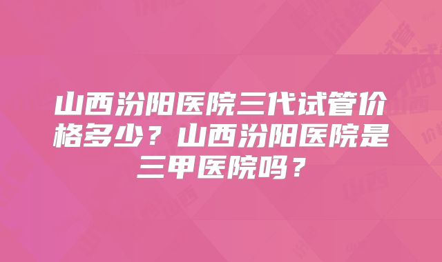 山西汾阳医院三代试管价格多少?山西汾阳医院是三甲医院吗?