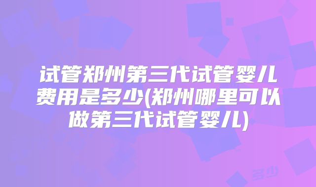 试管郑州第三代试管婴儿费用是多少(郑州哪里可以做第三代试管婴儿)